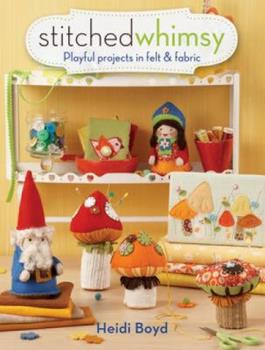 Stitched Whimsy: Playful Projects in Felt & Fabric by Heidi Boyd